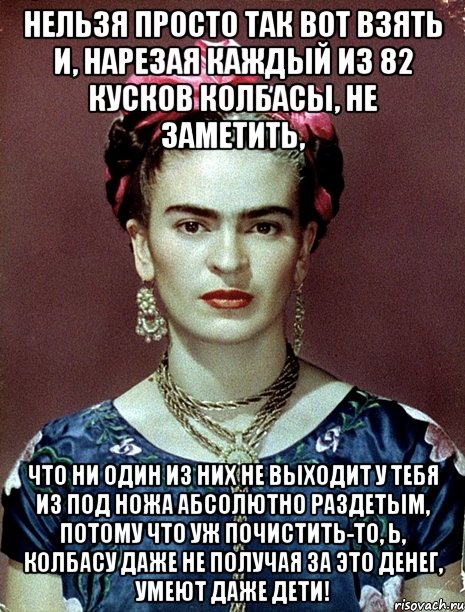 Нельзя просто так вот взять и, нарезая каждый из 82 кусков колбасы, не заметить, что ни один из них не выходит у тебя из под ножа абсолютно раздетым, потому что уж почистить-то, Ь, колбасу даже не получая за это денег, умеют даже дети!, Мем Magdalena Carmen Frieda Kahlo Ca