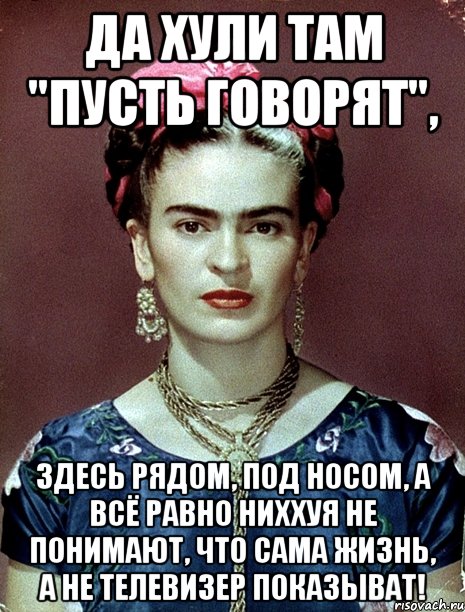 Да хули там "Пусть говорят", Здесь рядом, под носом, а всё равно ниххуя не понимают, что сама жизнь, а не телевизер показыват!, Мем Magdalena Carmen Frieda Kahlo Ca