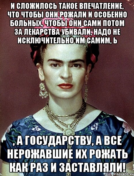 И сложилось такое впечатление, что чтобы они рожали и особенно больных, чтобы они сами потом за лекарства убивали, надо не исключительно им самим, Ь , а государству, а все нерожавшие их рожать как раз и заставляли!, Мем Magdalena Carmen Frieda Kahlo Ca