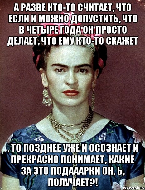 А разве кто-то считает, что если и можно допустить, что в четыре года он просто делает, что ему кто-то скажет , то позднее уже и осознает и прекрасно понимает, какие за это подааарки он, Ь, получает?!
