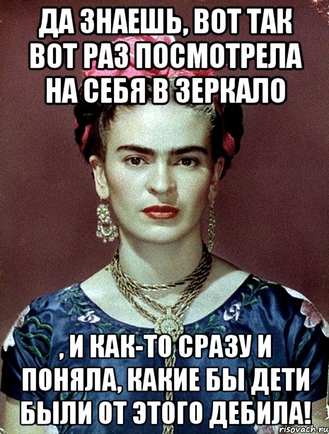 Да знаешь, вот так вот раз посмотрела на себя в зеркало , и как-то сразу и поняла, какие бы дети были от этого дебила!, Мем Magdalena Carmen Frieda Kahlo Ca