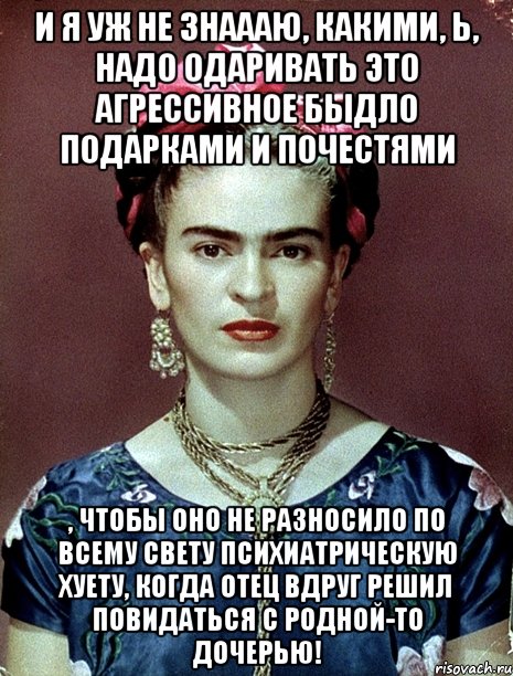 И я уж не знаааю, какими, Ь, надо одаривать это агрессивное быдло подарками и почестями , чтобы оно не разносило по всему свету психиатрическую хуету, когда отец вдруг решил повидаться с родной-то дочерью!, Мем Magdalena Carmen Frieda Kahlo Ca