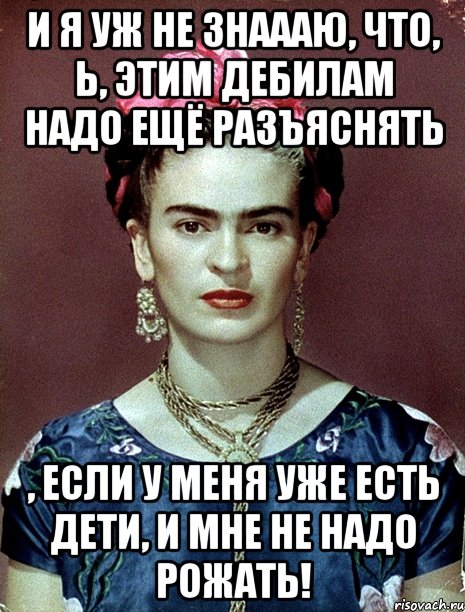 И я уж не знаааю, что, Ь, этим дебилам надо ещё разъяснять , если у меня уже есть дети, и мне не надо рожать!