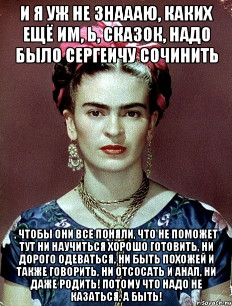 И я уж не знаааю, каких ещё им, Ь, сказок, надо было Сергеичу сочинить , чтобы они все поняли, что не поможет тут ни научиться хорошо готовить, ни дорого одеваться, ни быть похожей и также говорить, ни отсосать и анал, ни даже родить! Потому что надо не казаться, а быть!