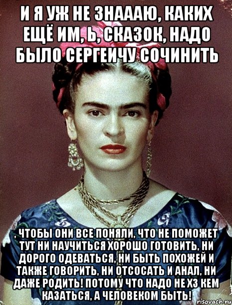 И я уж не знаааю, каких ещё им, Ь, сказок, надо было Сергеичу сочинить , чтобы они все поняли, что не поможет тут ни научиться хорошо готовить, ни дорого одеваться, ни быть похожей и также говорить, ни отсосать и анал, ни даже родить! Потому что надо не ХЗ кем казаться, а человеком быть!