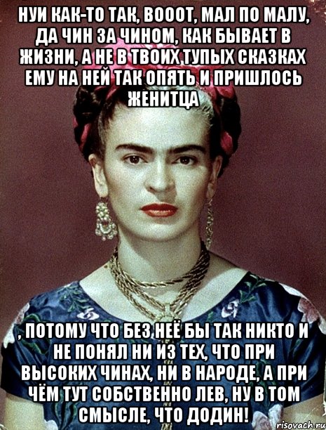 НУИ как-то так, вооот, мал по малу, да чин за чином, как бывает в жизни, а не в твоих тупых сказках ему на ней так опять и пришлось женитца , потому что без неё бы так никто и не понял ни из тех, что при высоких чинах, ни в народе, а при чём тут собственно Лев, ну в том смысле, что Додин!, Мем Magdalena Carmen Frieda Kahlo Ca