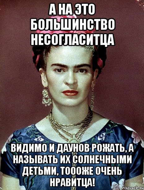 А на это большинство несогласитца Видимо и даунов рожать, а называть их солнечными детьми, тоооже очень нравитца!