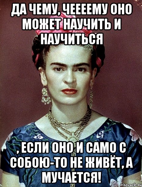 Да чему, чеееему оно может научить и научиться , если оно и само с собою-то не живёт, а мучается!