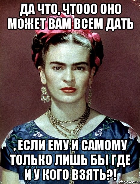 Да что, чтооо оно может вам всем дать , если ему и самому только лишь бы где и у кого взять?!