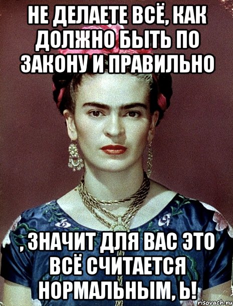 Не делаете всё, как должно быть по закону и правильно , значит для вас это всё считается нормальным, Ь!