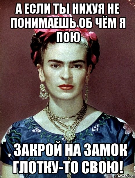 А если ты нихуя не понимаешь об чём я пою , закрой на замок глотку-то свою!