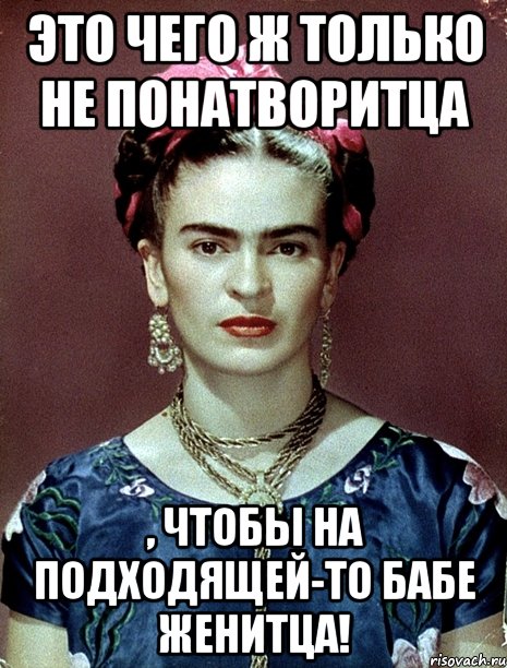 Это чего ж только не понатворитца , чтобы на подходящей-то бабе женитца!, Мем Magdalena Carmen Frieda Kahlo Ca