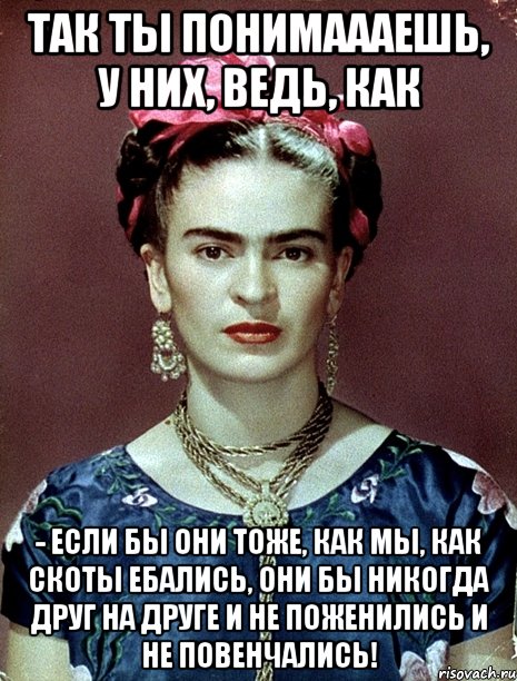 Так ты понимаааешь, у них, ведь, как - если бы они тоже, как мы, как скоты ебались, они бы никогда друг на друге и не поженились и не повенчались!