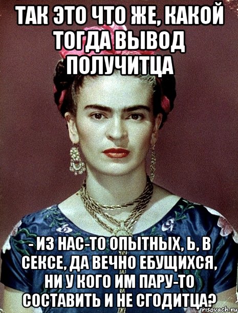 Так это что же, какой тогда вывод получитца - из нас-то опытных, Ь, в сексе, да вечно ебущихся, ни у кого им пару-то составить и не сгодитца?