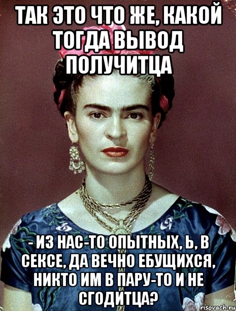 Так это что же, какой тогда вывод получитца - из нас-то опытных, Ь, в сексе, да вечно ебущихся, никто им в пару-то и не сгодитца?