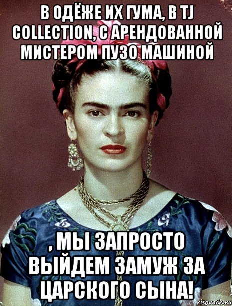 В одёже их ГУМа, в TJ Collection, с арендованной мистером Пузо машиной , мы запросто выйдем замуж за царского сына!, Мем Magdalena Carmen Frieda Kahlo Ca