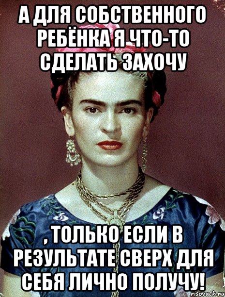 А для собственного ребёнка я что-то сделать захочу , только если в результате сверх для себя лично получу!, Мем Magdalena Carmen Frieda Kahlo Ca