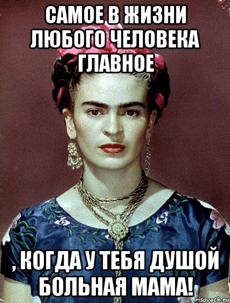 Самое в жизни любого человека главное , когда у тебя душой больная мама!