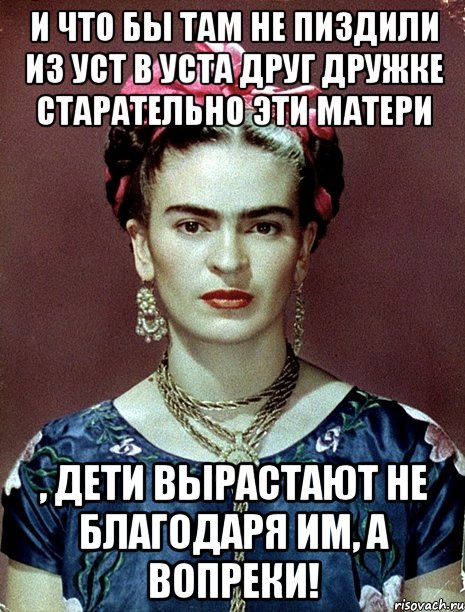 И что бы там не пиздили из уст в уста друг дружке старательно эти матери , дети вырастают не благодаря им, а вопреки!