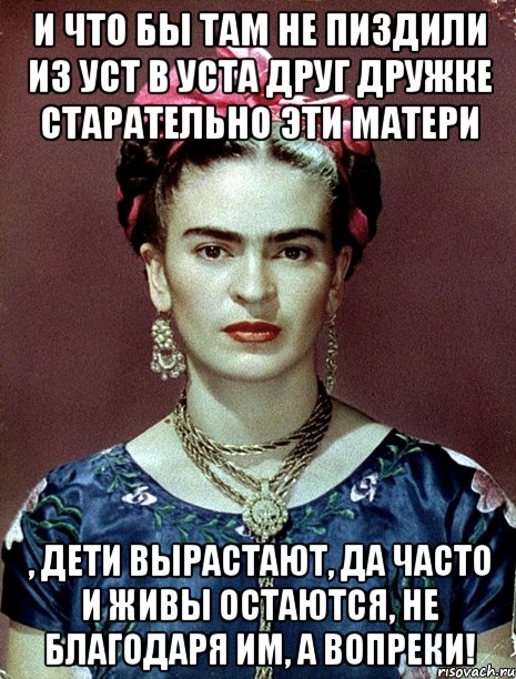 И что бы там не пиздили из уст в уста друг дружке старательно эти матери , дети вырастают, да часто и живы остаются, не благодаря им, а вопреки!