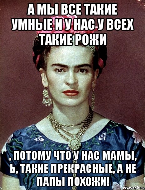 А мы все такие умные и у нас у всех такие рожи , потому что у нас мамы, Ь, такие прекрасные, а не папы похожи!