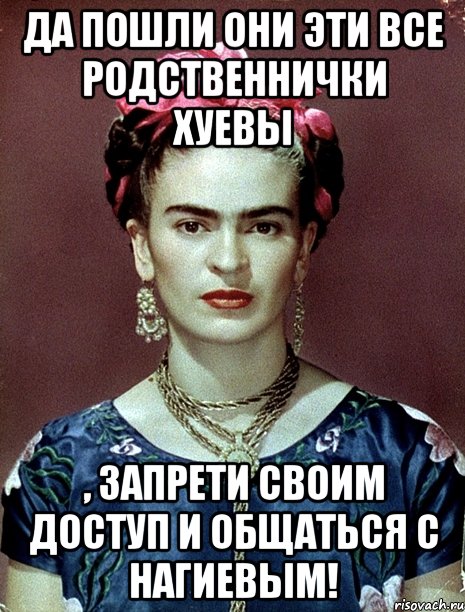 Да пошли они эти все родственнички хуевы , запрети своим доступ и общаться с Нагиевым!, Мем Magdalena Carmen Frieda Kahlo Ca