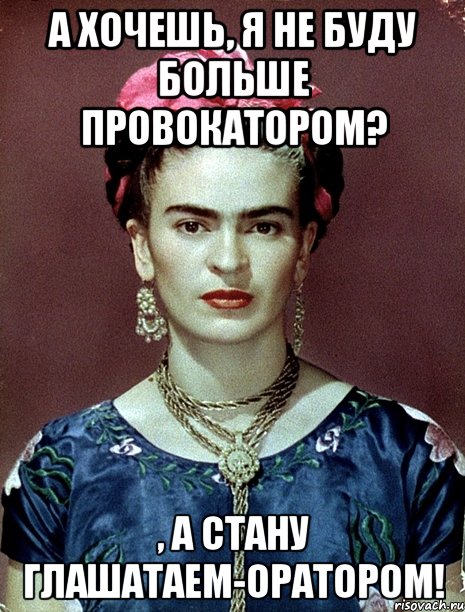 А хочешь, я не буду больше провокатором? , а стану глашатаем-оратором!