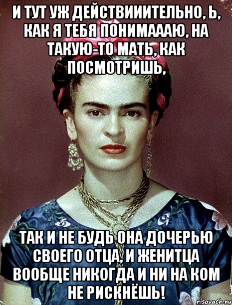И тут уж действииительно, Ь, как я тебя понимаааю, на такую-то мать, как посмотришь, так и не будь она дочерью своего отца, и женитца вообще никогда и ни на ком не рискнёшь!, Мем Magdalena Carmen Frieda Kahlo Ca