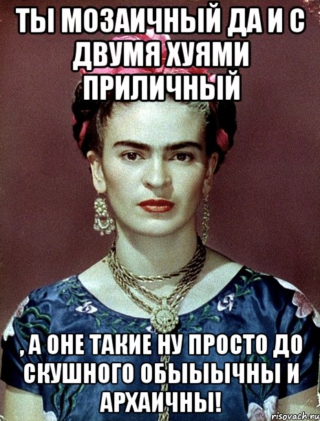 Ты мозаичный да и с двумя хуями приличный , а оне такие ну просто до скушного обыыычны и архаичны!, Мем Magdalena Carmen Frieda Kahlo Ca