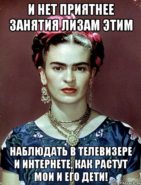 И нет приятнее занятия Лизам этим наблюдать в телевизере и интернете, как растут мои и его дети!, Мем Magdalena Carmen Frieda Kahlo Ca
