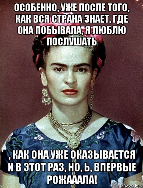 Особенно, уже после того, как вся страна знает, где она побывала, я люблю послушать , как она уже оказывается и в этот раз, но, Ь, ВПЕРВЫЕ рожааала!