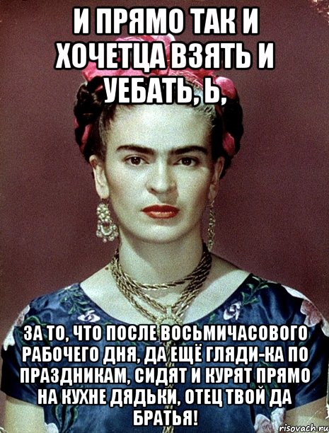 И прямо так и хочетца взять и уебать, Ь, за то, что после восьмичасового рабочего дня, да ещё гляди-ка по праздникам, сидят и курят прямо на кухне дядьки, отец твой да братья!, Мем Magdalena Carmen Frieda Kahlo Ca