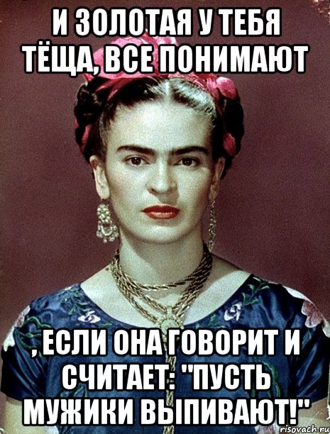 И золотая у тебя тёща, все понимают , если она говорит и считает: "Пусть мужики выпивают!", Мем Magdalena Carmen Frieda Kahlo Ca