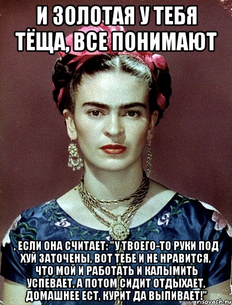 И золотая у тебя тёща, все понимают , если она считает: "У твоего-то руки под хуй заточены, вот тебе и не нравится, что мой и работать и калымить успевает, а потом сидит отдыхает, домашнее ест, курит да выпивает!", Мем Magdalena Carmen Frieda Kahlo Ca