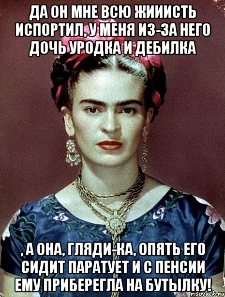Да он мне всю жииисть испортил, у меня из-за него дочь уродка и дебилка , а она, гляди-ка, опять его сидит паратует и с пенсии ему приберегла на бутылку!