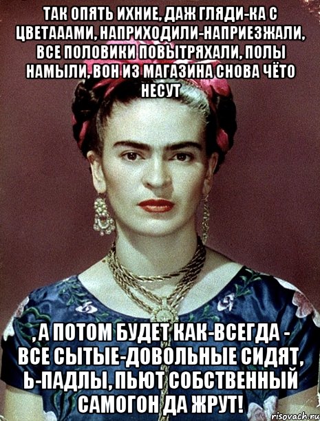 Так опять ихние, даж гляди-ка с цветааами, наприходили-наприезжали, все половики повытряхали, полы намыли, вон из магазина снова чёто несут , а потом будет как-всегда - все сытые-довольные сидят, Ь-падлы, пьют собственный самогон да жрут!, Мем Magdalena Carmen Frieda Kahlo Ca