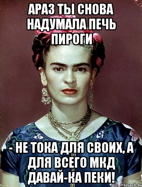 АРАЗ ты снова надумала печь пироги - не тока для своих, а для всего МКД давай-ка пеки!, Мем Magdalena Carmen Frieda Kahlo Ca
