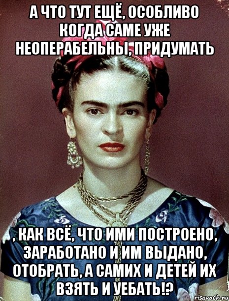 А что тут ещё, особливо когда саме уже неоперабельны, придумать , как всё, что ими построено, заработано и им выдано, отобрать, а самих и детей их взять и уебать!?, Мем Magdalena Carmen Frieda Kahlo Ca