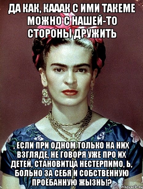 Да как, кааак с ими такеме можно с нашей-то стороны дружить , если при одном только на них взгляде, не говоря уже про их детей, становитца нестерпимо, Ь, больно за себя и собственную проёбанную жызнь!?, Мем Magdalena Carmen Frieda Kahlo Ca