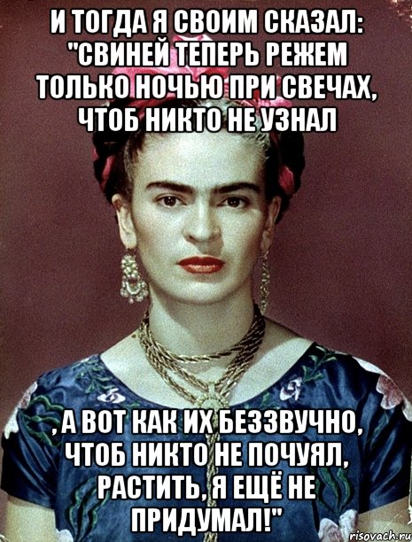 И тогда я своим сказал: "Свиней теперь режем только ночью при свечах, чтоб никто не узнал , а вот как их беззвучно, чтоб никто не почуял, растить, я ещё не придумал!", Мем Magdalena Carmen Frieda Kahlo Ca