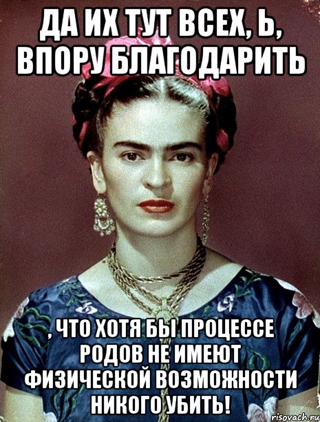 Да их тут всех, Ь, впору благодарить , что хотя бы процессе родов не имеют физической возможности никого убить!, Мем Magdalena Carmen Frieda Kahlo Ca