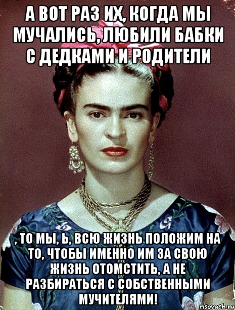 А вот раз их, когда мы мучались, любили бабки с дедками и родители , то мы, Ь, всю жизнь положим на то, чтобы именно им за свою жизнь отомстить, а не разбираться с собственными мучителями!, Мем Magdalena Carmen Frieda Kahlo Ca