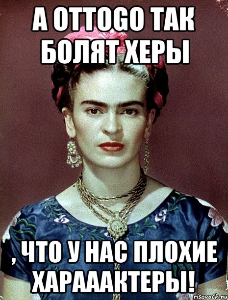 А оттоgo так болят херы , что у нас плохие харааактеры!, Мем Magdalena Carmen Frieda Kahlo Ca