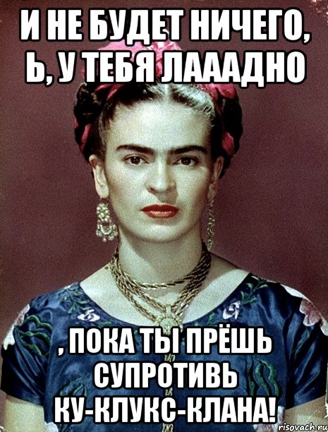И не будет ничего, Ь, у тебя лааадно , пока ты прёшь супротивь Ку-клукс-клана!, Мем Magdalena Carmen Frieda Kahlo Ca
