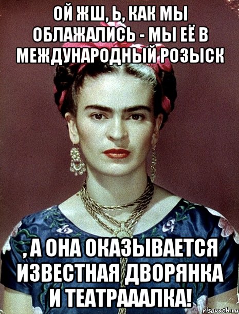 Ой жш, Ь, как мы облажались - мы её в международный розыск , а она оказывается известная дворянка и театрааалка!