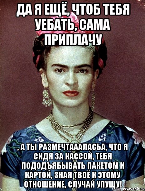 Да я ещё, чтоб тебя уебать, сама приплачу , а ты размечтаааласьа, что я сидя за кассой, тебя пододъябывать пакетом и картой, зная твоё к этому отношение, случай упущу!, Мем Magdalena Carmen Frieda Kahlo Ca