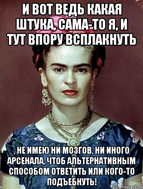 И вот ведь какая штука, сама-то я, и тут впору всплакнуть , не имею ни мозгов, ни иного арсенала, чтоб альтернативным способом ответить или кого-то подъебнуть!, Мем Magdalena Carmen Frieda Kahlo Ca