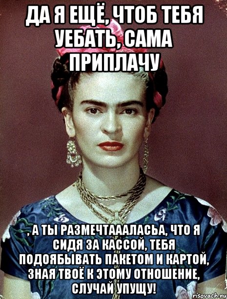 Да я ещё, чтоб тебя уебать, сама приплачу , а ты размечтаааласьа, что я сидя за кассой, тебя подоябывать пакетом и картой, зная твоё к этому отношение, случай упущу!, Мем Magdalena Carmen Frieda Kahlo Ca