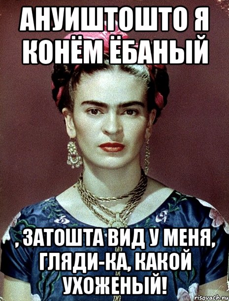 АНУИШТОШТО я конём ёбаный , затошта вид у меня, гляди-ка, какой ухоженый!, Мем Magdalena Carmen Frieda Kahlo Ca