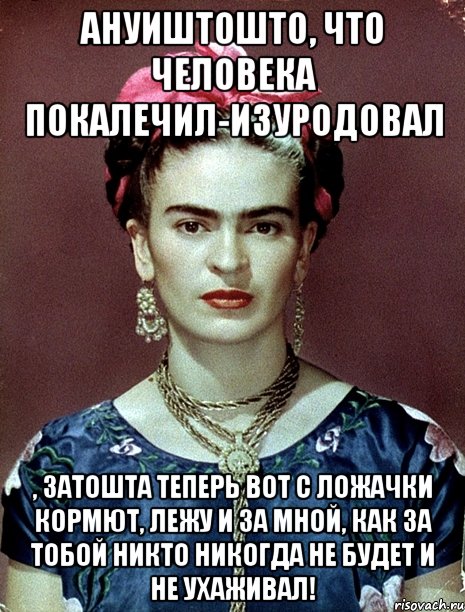 АНУИШТОШТО, что человека покалечил-изуродовал , затошта теперь вот с ложачки кормют, лежу и за мной, как за тобой никто никогда не будет и не ухаживал!, Мем Magdalena Carmen Frieda Kahlo Ca